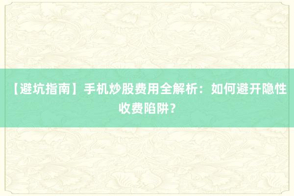 【避坑指南】手机炒股费用全解析：如何避开隐性收费陷阱？